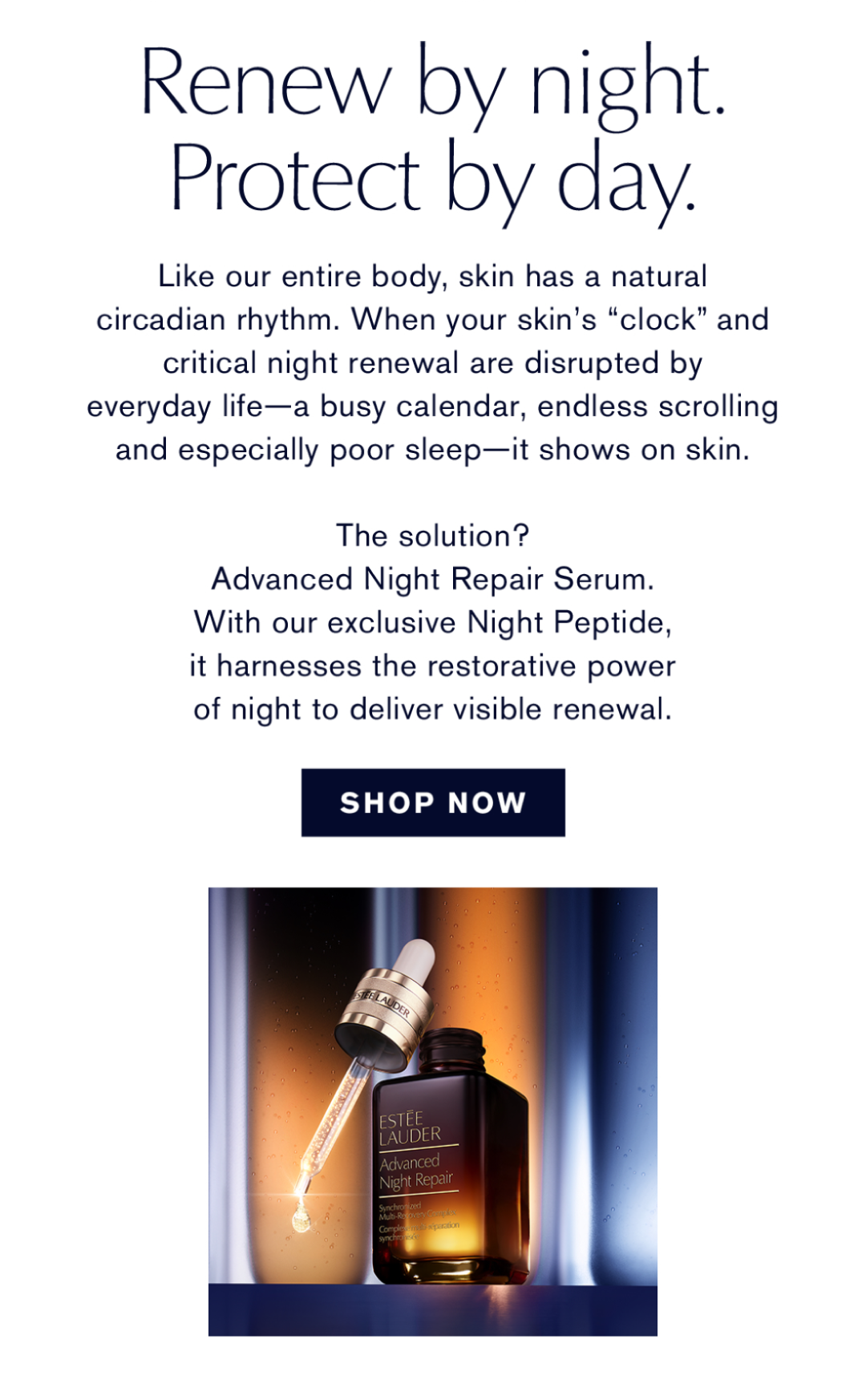 Renew by night. Protect by Day. | Like our enture body, skin had a natural circadian rhythm. When your skin's 'clock' and critical night renewal are disrupted by everyday life- a busy calendar, endless scrolling and especially poor sleep- it shows on skin. | The solution? Advanced Night Repair Serum. With our exclusive Night Peptide, it harnesses the restorative power of night to deliver visible renewal | SHOP NOW | 