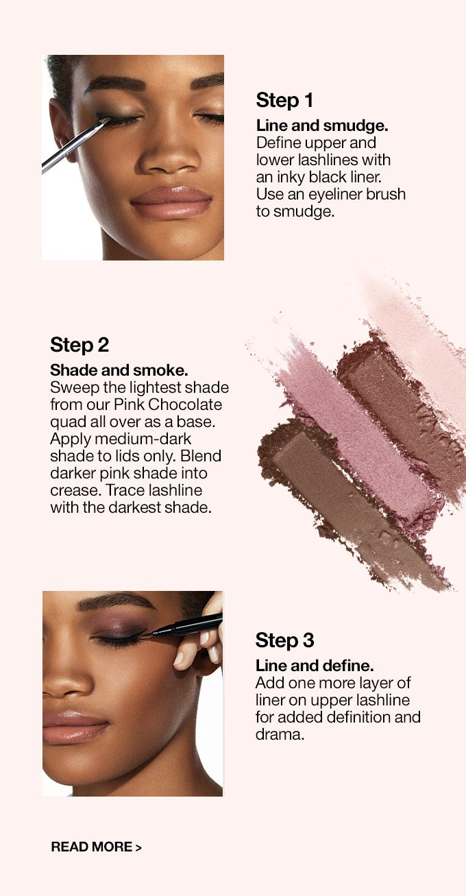 Step 1 Line and smudge. Define upper and lower lash lines with an inky black liner. Use an eyeliner brushto smudge. Step 2 Shade and smoke. Sweep the lightest shade from our Pink Chocolate quad all over as a base. Apply medium-dark shade to lids only. Blend darker pink shade into crease. Trace lash line with the darkest shade. Step 3 Line and define. Add one more layer of liner on upper lash line for added definition and drama. Read More