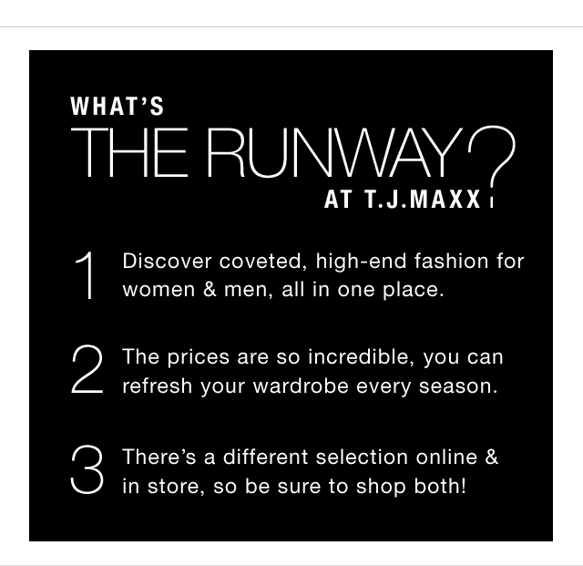 What’s THE RUNWAY at T.J.Maxx? 1. Discover coveted, high-end fashion for women & men, all in one place. 2. The prices are so incredible, you can refresh your wardrobe every season. 3. There’s a different selection online & in store, so be sure to shop both!