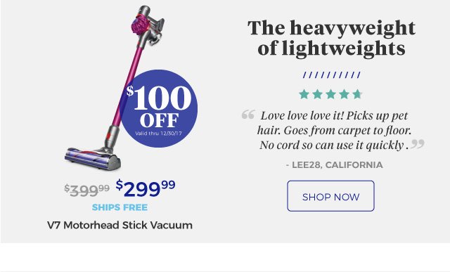 V7 Motorhead Stick Vacuum | The heavyweight of lightweights | ‘‘Love love love it! Picks up pet hair. Goes from carpet to floor. No cord so can use it quickly.’’ | - LEE28, california | $299.99 | $100 Off | Valid thru 12/30/17 | ships free | shop now