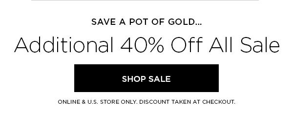 SAVE A POT OF GOLD... Additional 40% Off All Sale SHOP SALE > ONLINE & U.S. STORE ONLY. DISCOUNT TAKEN AT CHECKOUT.