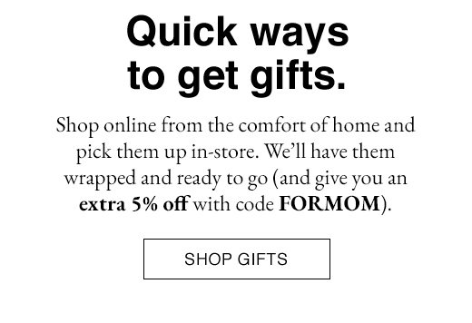 Shop online from the comfort of home and pick them up in-store. We'll have them wrapped and ready to go (and give you an extra 5% off with code FORMOM). SHOP GIFTS