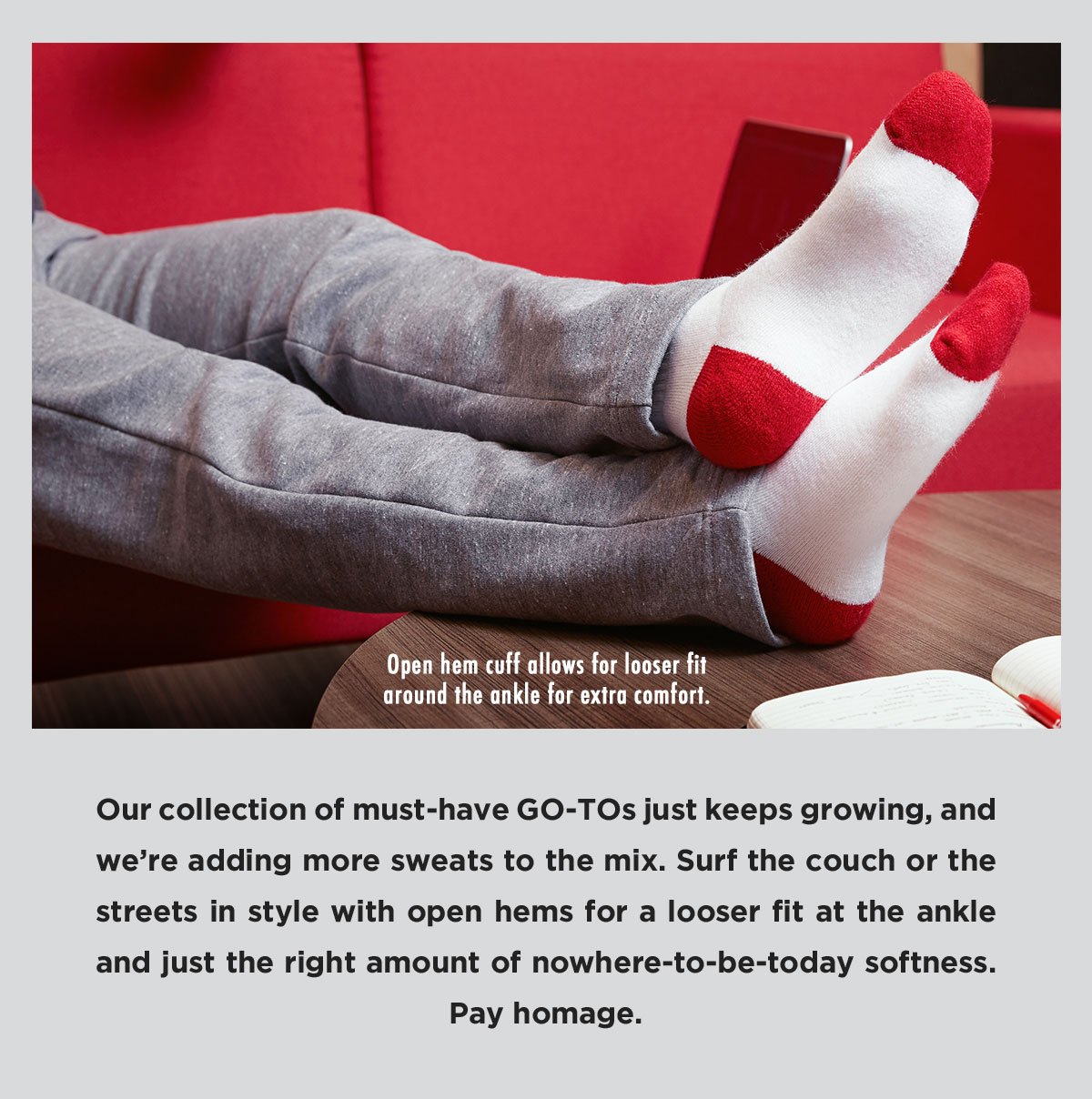 Our collection of must-have GO-TOs just keeps growing, and we’re adding more sweats to the mix. Surf the couch or the streets in style with open hems for a looser fit at the ankle and just the right amount of nowhere-to-be-today softness. Pay homage.