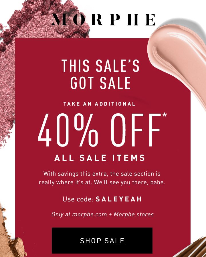 MORPHE ENDS SOON THIS SALE’S GOT SALE TAKE AN ADDITIONAL 40% OFF* ALL SALE ITEMS With savings this extra, the sale section is really where it’s at. We’ll see you there, babe. Only at morphe.com + Morphe stores Use code: SALEYEAH SHOP SALE 