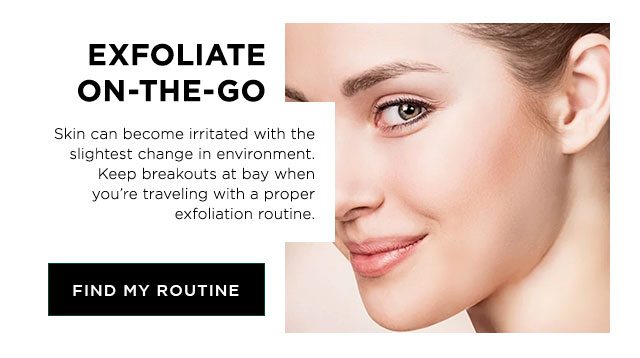 EXFOLIATE ON-THE-GO - Skin can become irritated with the slightest change in environment. Keep breakouts at bay when you’re traveling with a proper exfoliation routine. - FIND MY ROUTINE