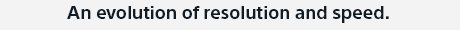 An evolution of resolution and speed.