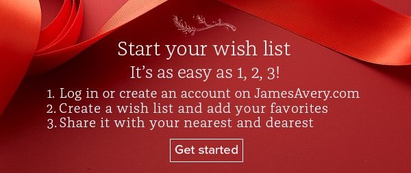 Start your wish list - It's as easy as 1,2,3! 1. Log in or create an account on JamesAvery.com 2. Create a wish list and add your favorites 3. Share it with your nearest and dearest - Get started