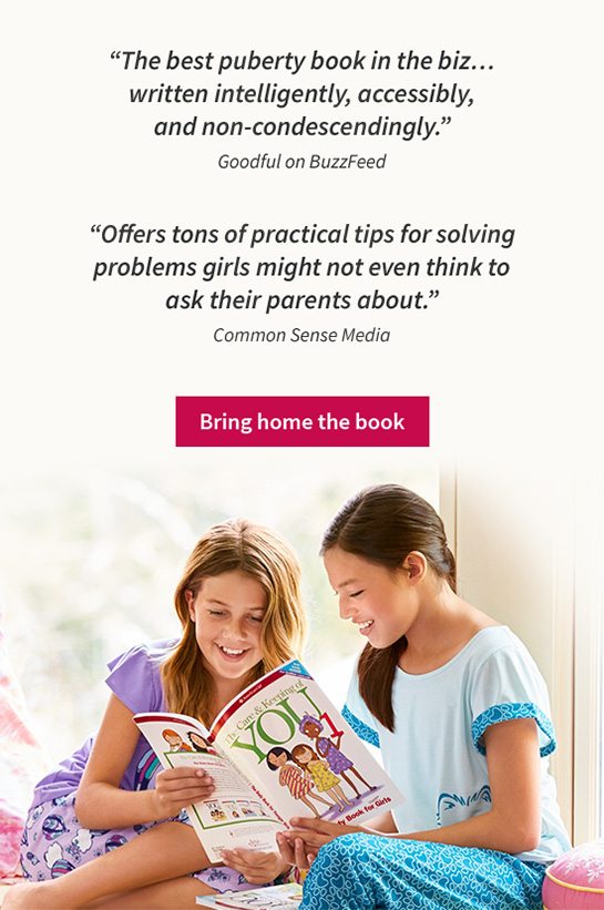 “The best puberty book in the biz... written intelligently, accessibly, and non-condescendingly.” Goodful on BuzzFeed “Offers tons of practical tips for solving problems girls might not even think to ask their parents about.” Common Sense Media Bring home the book 