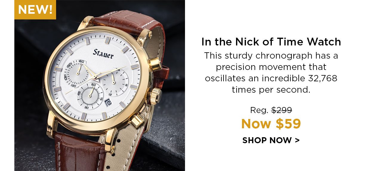 New! In the Nick of Time Watch This sturdy chronograph has a precision movement that oscillates an incredible 32,768 times per second. Reg. $299, Now $59. SHOP NOW