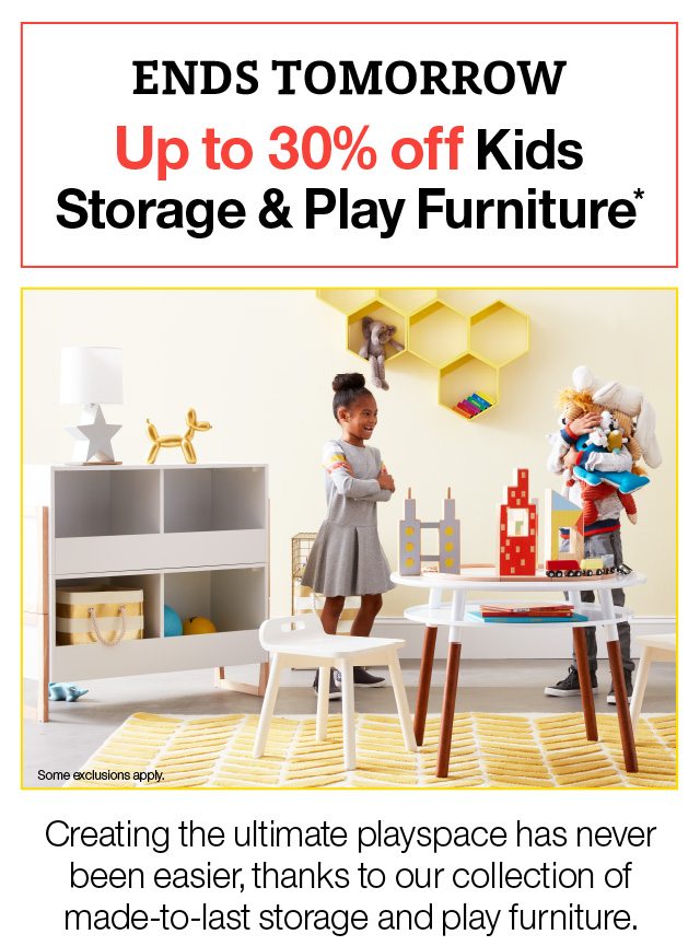 Ends Tomorrow Up to 30% off kids Storage & Play Furniture* Some Exclusions Apply