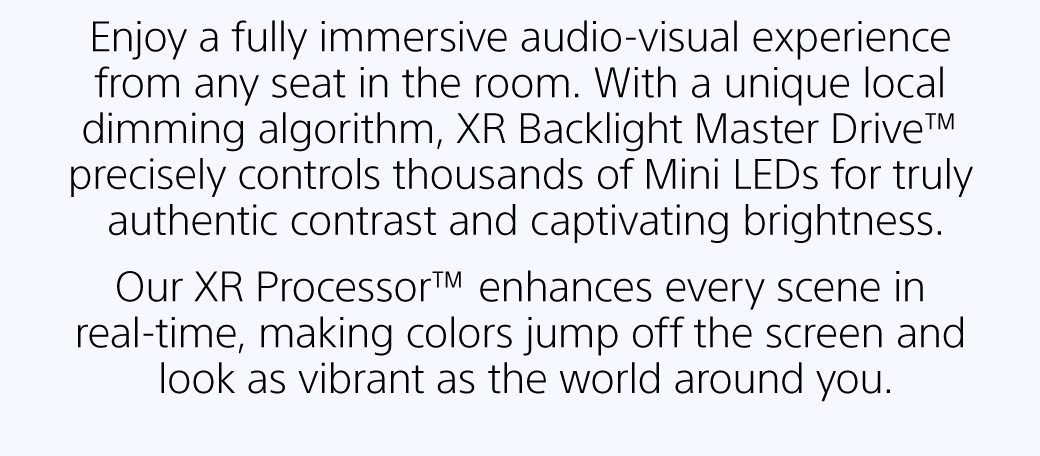 Enjoy a fully immersive audio-visual experience from any seat in the room. With a unique local dimming algorithm, XR Backlight Master Drive™ precisely controls thousands of Mini LEDs for truly authentic contrast and captivating brightness. Our XR Processor™ enhances every scene in real-time, making colors jump off the screen and look as vibrant as the world around you.