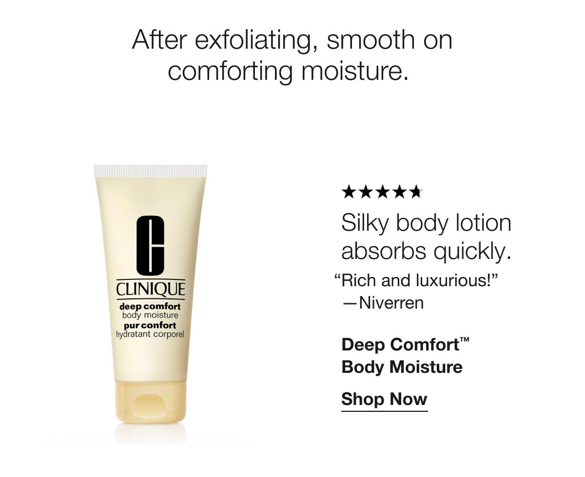 After exfoliating, smooth on comforting moisture. | ***** | Silky body lotion absorbs quickly. “Rich and luxurious!”—Niverren | Deep Comfort™ Body Moisture | Shop Now