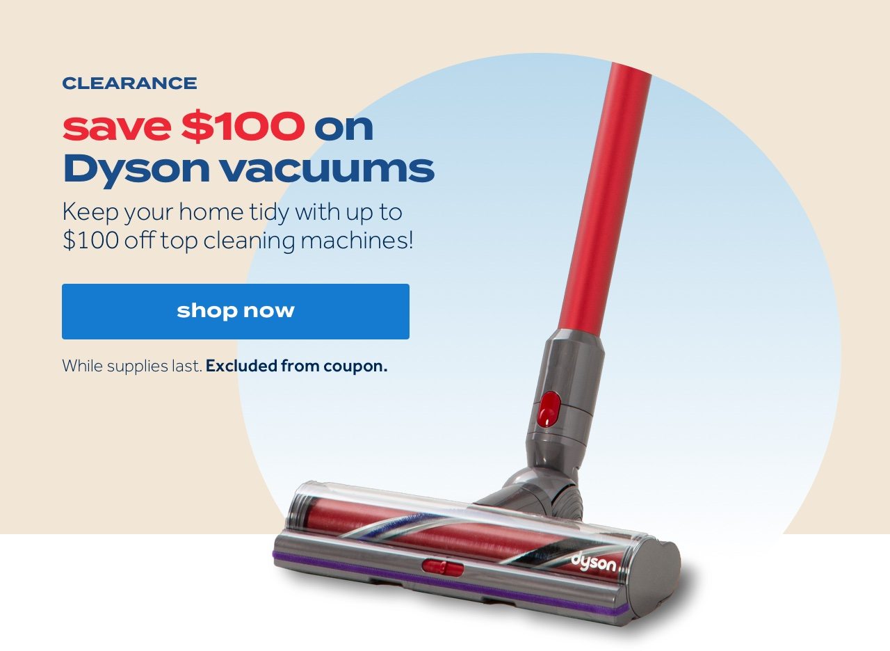 CLEARANCE | save $100 on dyson vacuums | Keep your home tidy with up to $100 off top cleaning machines! | shop now | While supplies last. Excluded from coupon.