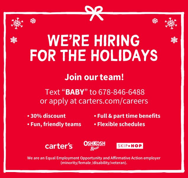 WE'RE HIRING FOR THE HOLIDAYS | Join our team! | Text "BABY" to 687-846-6488 or apply at carters.com/careers | 30% discount | Fun, friendly teams | Full & part time benefits | Flexible schedules | carter’s® | OshKosh B’gosh® | SKIP*HOP® | We are an Equal Employement Opportunity and Affirmative Action employer (minority/female/disability/veteran.)