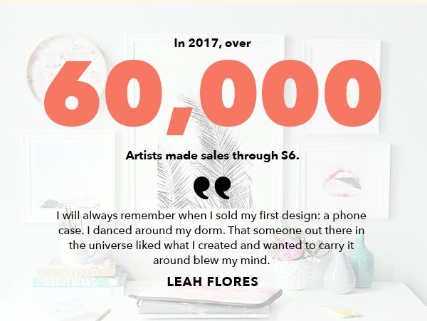 In 2017, over 60,000 Artists made sales through S6. I will always remember when I sold my first design: a phone case. I danced around my dorm. THat someone out there in the universe liked what I created and wanted to carry it around blew my mind. Leah Flores.
