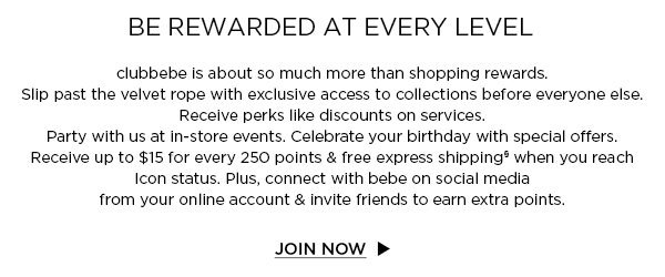 BE REWARDED AT EVERY LEVEL clubbebe is about so much more than shopping rewards. Slip past the velvet rope with exclusive access to collections before everyone else. Receive perks like discounts on services. Party with us at in-store events. Celebrate your birthday with special offers. Receive up to $15 for every 250 points & free express shipping§ when you reach Icon status. Plus, connect with bebe on social media from your online account & invite friends to earn extra points. JOIN NOW