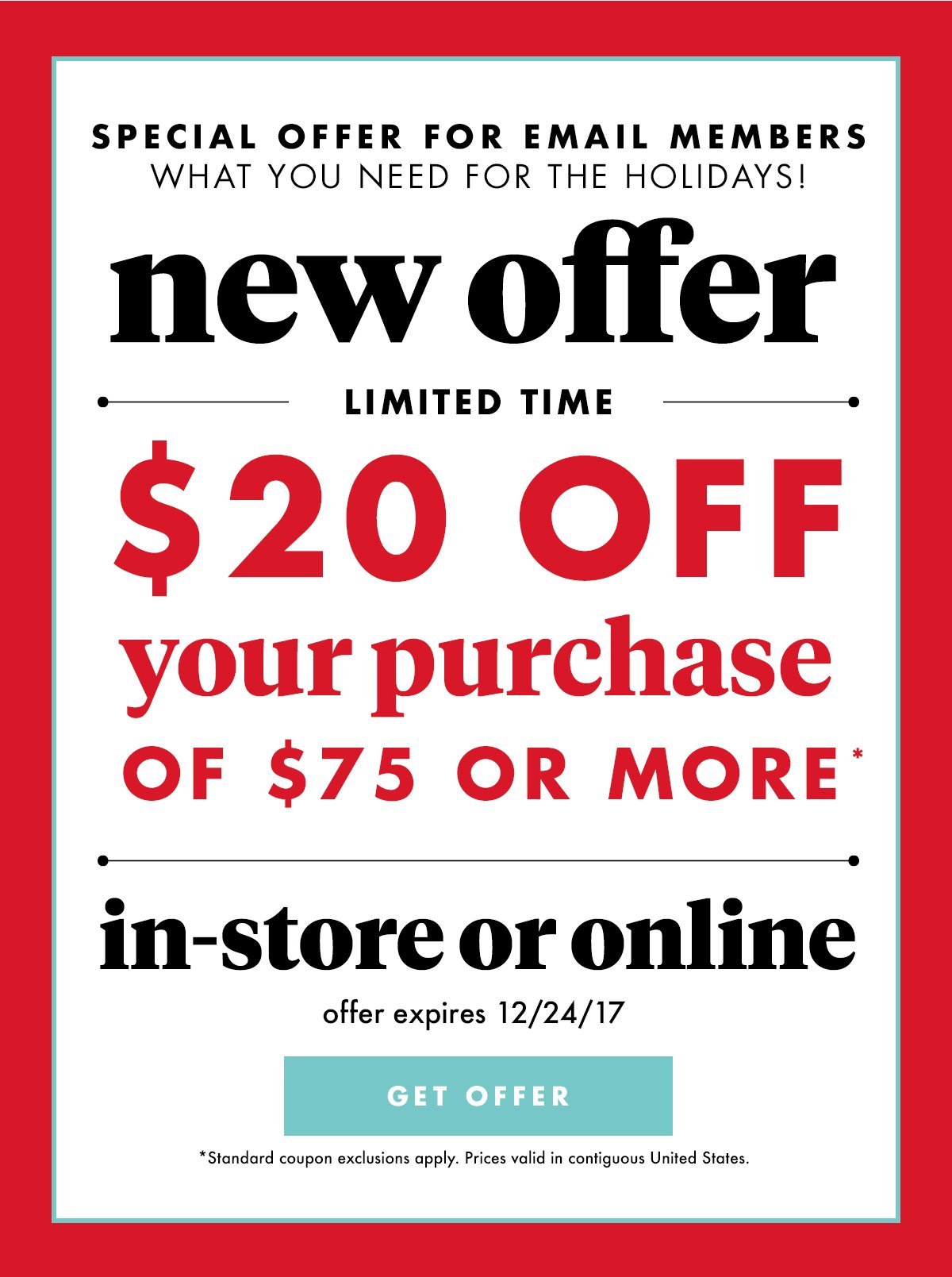 Special offer for email members. What you need for the holidays! New offer. Limited time. $20 off your purchase of $75 or more*. In-store or online offer expires 12/24/17. Get offer.