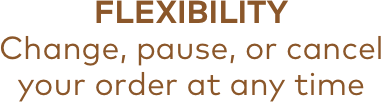 FLEXIBILITY | Change, pause, or cancel | your order at any time