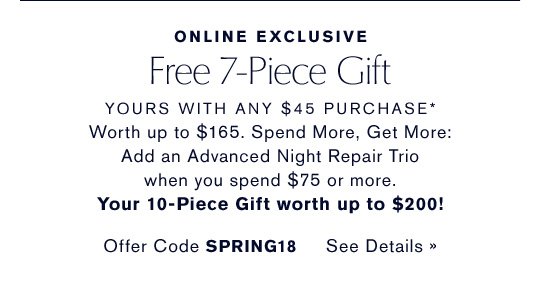 ONLINE EXCLUSIVE Free 7-Piece Gift YOURS WITH ANY $45 PURCHASE* Worth up to $165. Spend More, Get More: Add an Advanced Night Repair Trio when you spend $75 or more. Your 10-Piece Gift worth up to $200! Offer Code SPRING18 CHOOSE YOURS NOW »