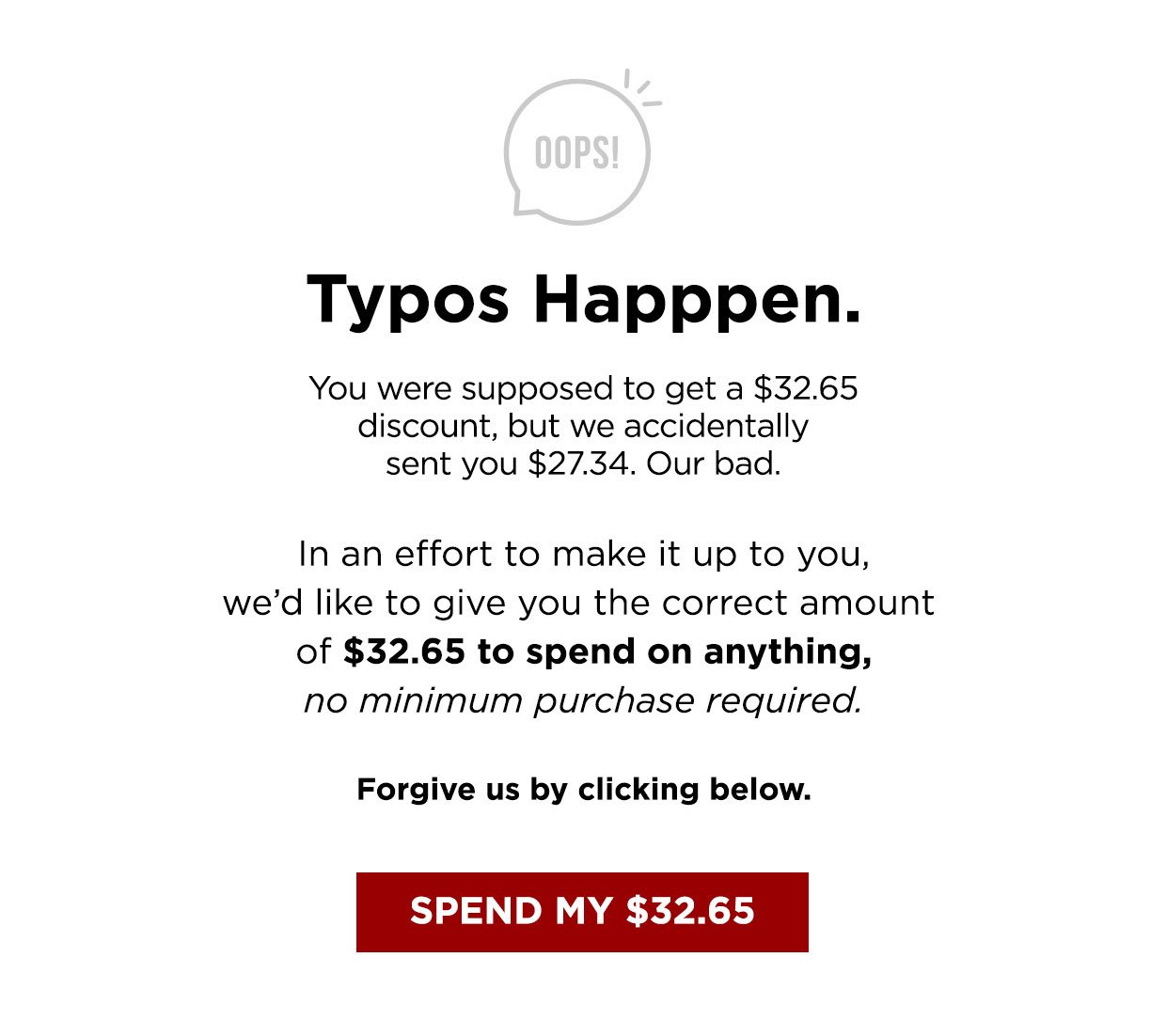 OOPS! Typos Happpen. You were supposed to get a $32.65 discount, but we accidentally sent you $27.34. Our bad. In an effort to make it up to you, we'd like to give you the correct amount of $32.65 to spend on anything, no minimum purchase required. Forgive us by clicking below.