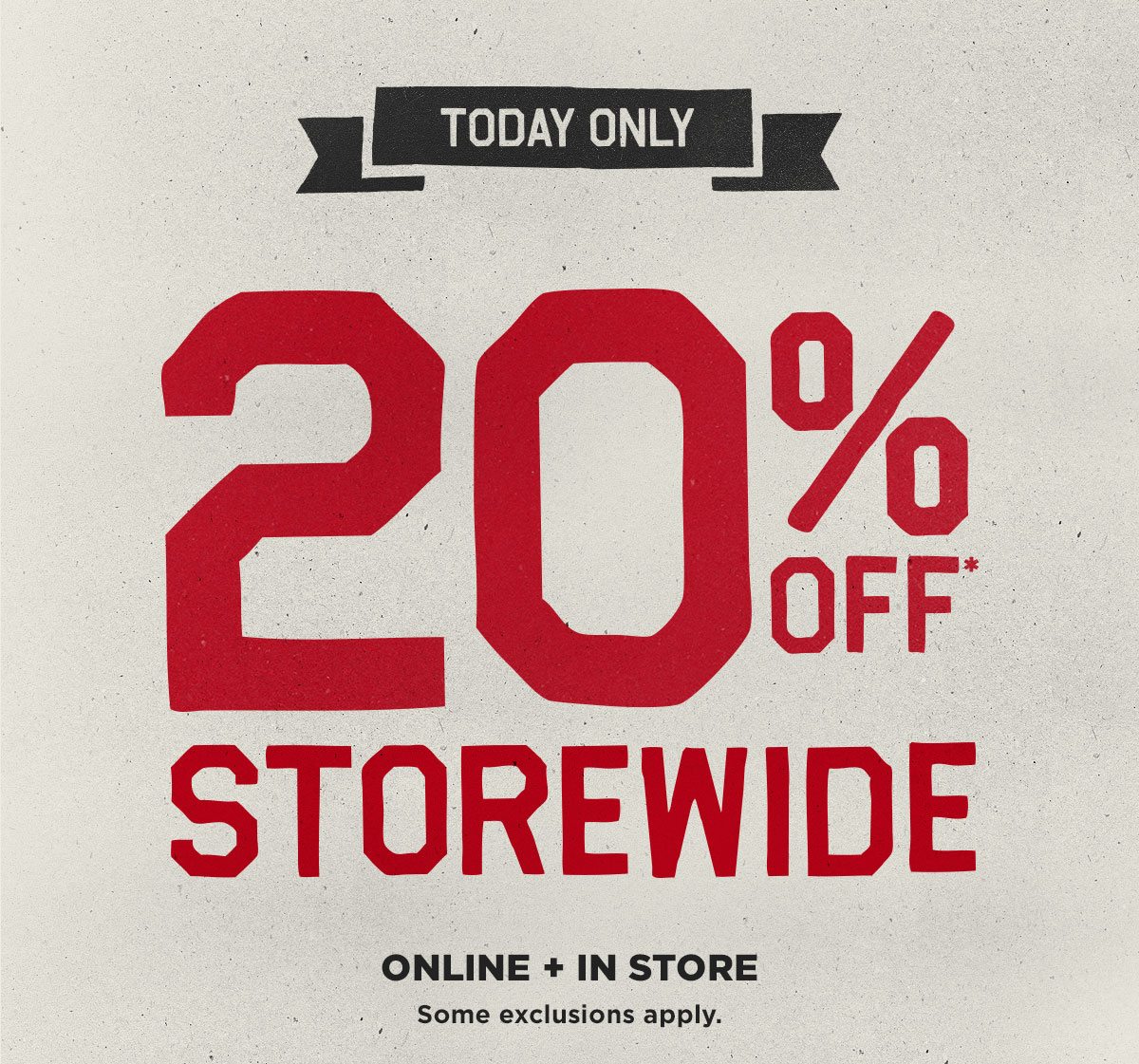 Today Only. 20% Off Storewide* Online and In Store. Some exclusions apply.