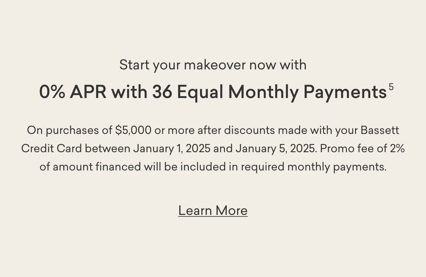 Start your makeover now with 5% APR with 36 Equal Monthly Payments on purchases of $5,000 or more after discounts made with your Bassett Credit Card between January 1, 2025 to January 5, 2035. Learn More