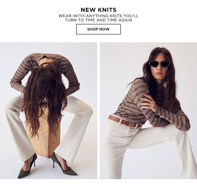 New Knits. Wear-with-anything knits you’ll turn to time and time again. Shop Now