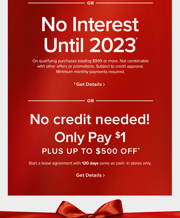 No interest until 2023. On qualifying purchases totaling $999 or more. Not combinable with other offers or promotions. Subject to credit approval. Minimum monthly payments required. or no credit needed! only pay $1 plus up to $500 off. Start a lease agreement with 120 days same as cash. In stores only. shop now 