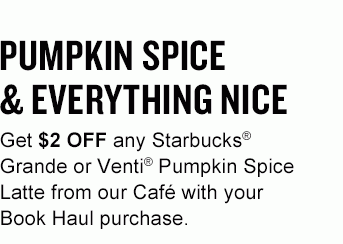 PUMPKIN SPICE & EVERYTHING NICE Get $2 OFF any Starbucks® Grande or Venti® Pumpkin Spice Latte from our Café with your Book Haul purchase.
