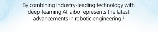 By combining industry-leading technology with deep-learning AI, aibo represents the latest advancements in robotic engineering.(2)