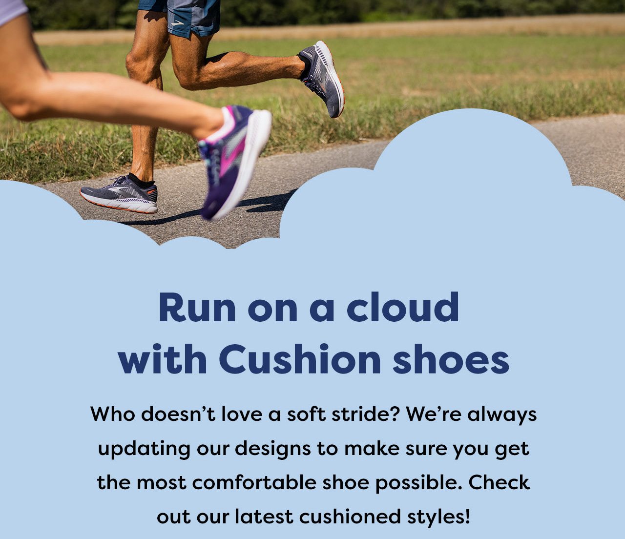 Run on a cloud with Cushion shoes - Who doesn't love a soft stride? We're always updating our designs to make sure you get the most comfortable shoe possible. Check out our latest cushionsed styles!