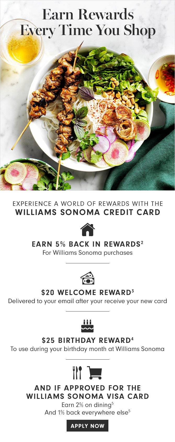 Earn Rewards Every Time You Shop - EXPERIENCE A WORLD OF REWARDS WITH THE WILLIAMS SONOMA CREDIT CARD - EARN 5% BACK IN REWARDS(2) - $20 WELCOME REWARD(3) - $25 BIRTHDAY REWARD(4) - AND IF APPROVED FOR THE WILLIAMS SONOMA VISA CARD - Earn 2% on dining(5) And 1% back everywhere else(5) APPLY NOW