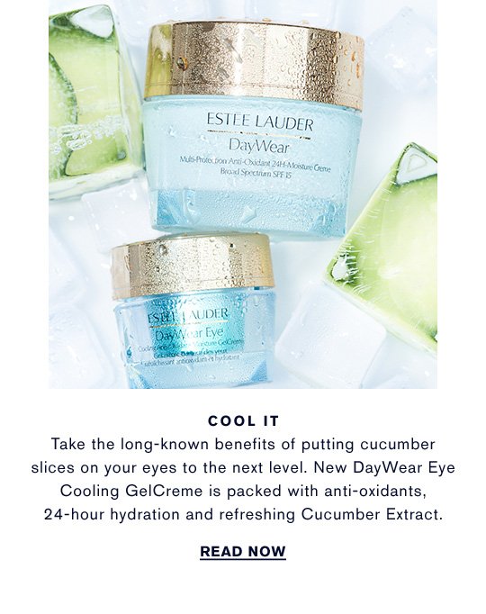 COOL IT Take the long-known benefits of putting cucumber slices on your eyes to the next level. New DayWear Eye Cooling GelCreme is packed with anti-oxidants, 24-hour hydration and refreshing Cucumber Extract. READ NOW »