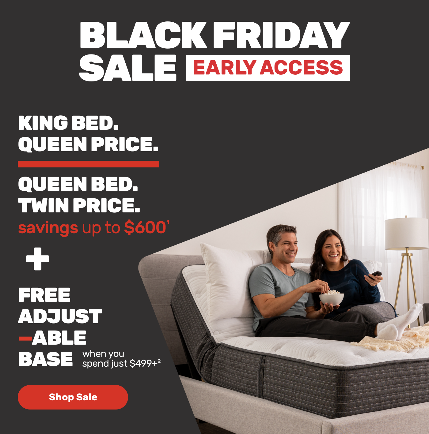 Black Friday Sale Early Access. King Bed. Queen Price. Queen bed. Twin Price. Plus Free Adjustable Base. Shop Sale.