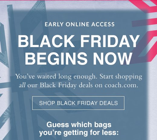 Early Online Access. Black Friday Begins Now. You've waited long enough. Start shopping all our Black Friday deals on coach.com. SHOP BLACK FRIDAY DEALS. 