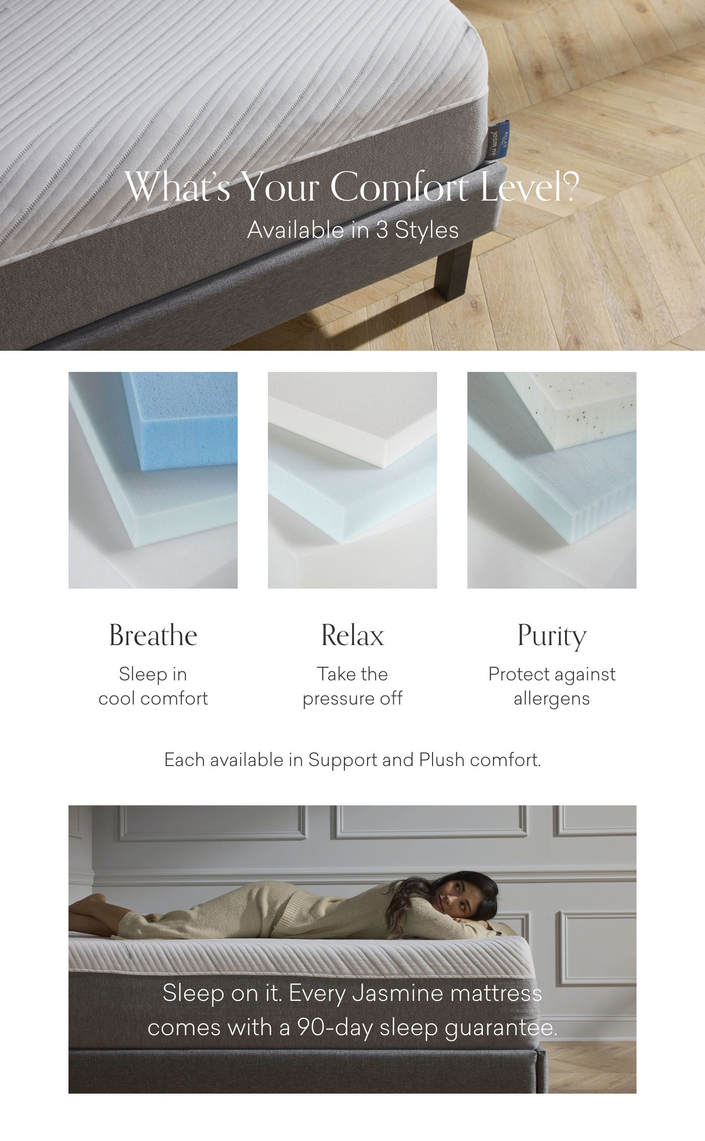 What's your comfort level? Available in 3 styles: Breathe, Relax & Purity. Each available in Support and Plush comfort. Sleep on it. Every Jasmine mattress comes with a 90-day sleep guarantee.