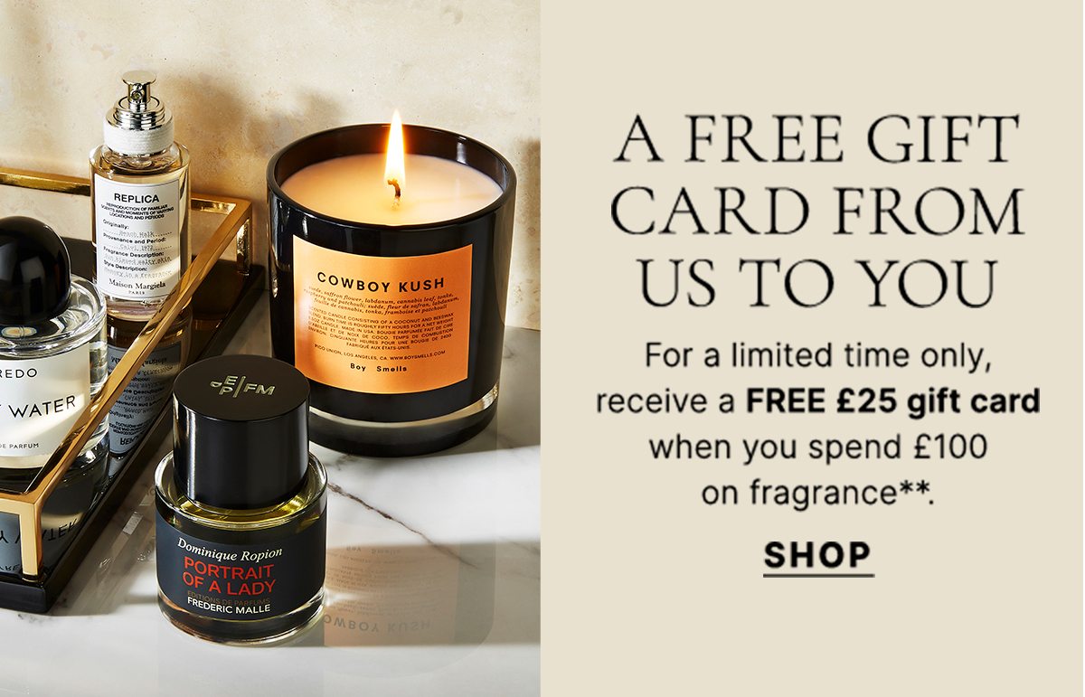A FREE GIFT CARD FROM US TO YOU For a limited time only, receive a FREE £25 gift card when you spend £100 on fragrance**. SHOP