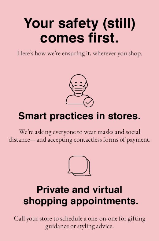 Your safety (still) comes first. Here's how we're ensuring it, wherever you shop. Smart Practices in stores, Private and virtual shopping appointments, Free delivery to your door, In-store pickup.