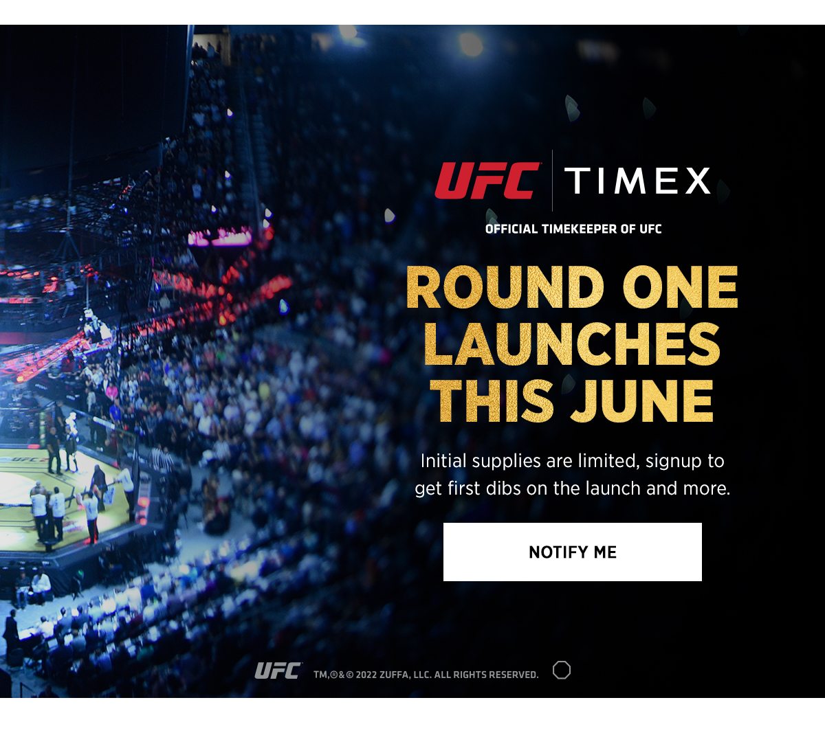 UFC X TIMEX OFFICIAL TIMEKEPPER OF UFC | ROUND ONE LAUNCES THIS JUNE | Initial supplies are limited, signup to get first dibs on the launch and more. | NOTIFY ME | UFC ™,®,& © 2022 ZUFFA,LLC. ALL RIGHTS RESERVED.