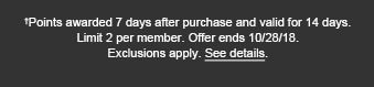 †Points awarded 7 days after purchase and valid for 14 days. Limit 2 per member. Offer ends 10/28/18. Exclusions apply. See details.