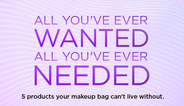 ALL YOU’VE EVER WANTED - ALL YOU’VE EVER NEEDED - 5 products your makeup bag can’t live without.