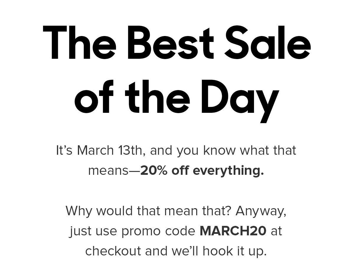 It’s March 13th, and you know what that means—20% off everything. Why would that mean that? Anyway, just use promo code MARCH20 at checkout and we’ll hook it up. 