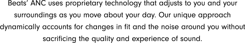 Beats’ ANC uses proprietary technology that adjusts to you and your surroundings as you move about your day.Our unique approach dynamically accounts for changes in fit and the noise around you without sacrificing the quality and experience of sound.