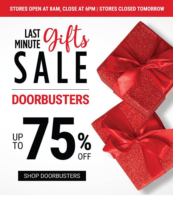 Stores open at 8AM, close at 6PM. Stores closed tomorrow. Last Minute Gifts Sale - Doorbusters - Up to 75% off. Shop Doorbusters.