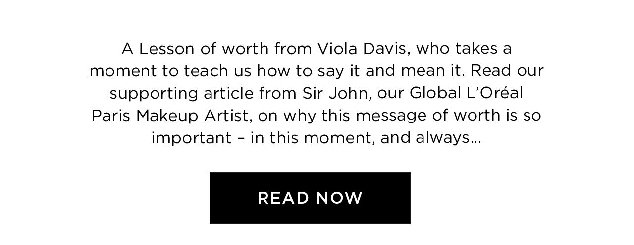 A Lesson of worth from Viola Davis, who takes a moment to teach us how to say it and mean it. Read our supporting article from Sir John, our Global L’Oréal Paris Makeup Artist, on why this message of worth is so important - in this moment, and always... - Read Now