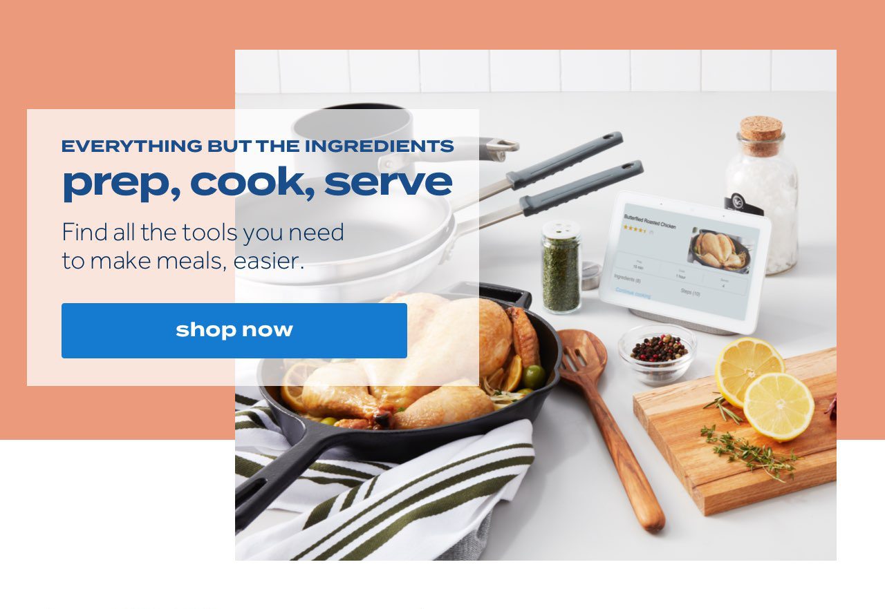 EVERYTHING BUT THE INGREDIENTS prep, cook, serve. Find all the tools you need to make meals, easier. shop now