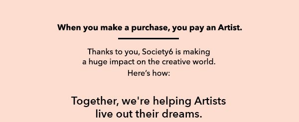 When you make a purchase, you pay an Artist. Thank you, Society6 is making a huge impact on the creative world. Here's how: Together, we're helping Artists live out their dreams.