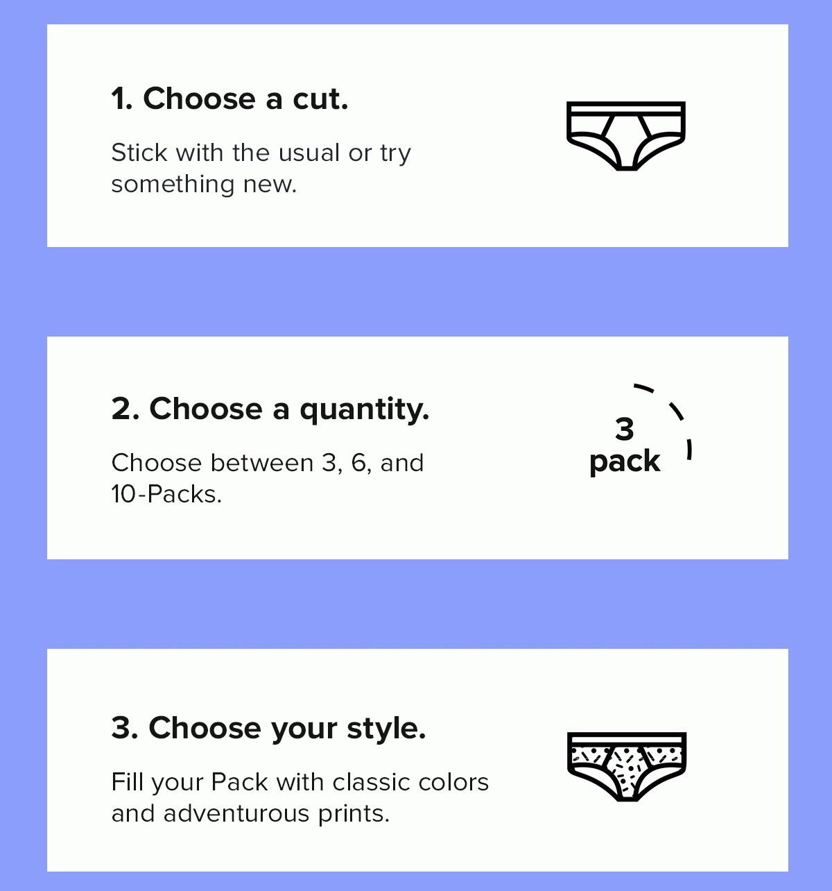 Step 1: Choose a cut. Stick with the usual or try something new. Step 2: Choose a quantity. Choose between 3, 6, and 10-Packs. Step 3: Choose your styles. Fill your Pack with your favorite colors and prints.