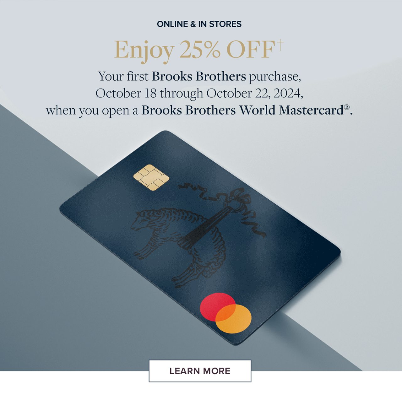 Online & In Stores. Enjoy 25% Off your first purchase, October 18 through October 22, 2024, when you open a BrookS Brothers World Mastercard. Learn More