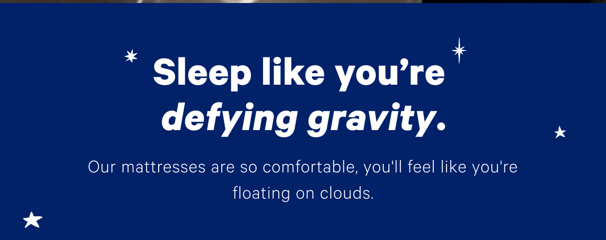 Sleep like you're defying gravity. Our mattresses are so comfortable, you'll feel like you're floating on clouds.